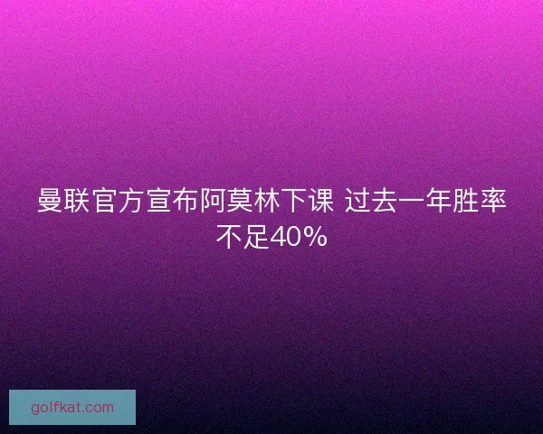曼联官方宣布阿莫林下课 过去一年胜率不足40%